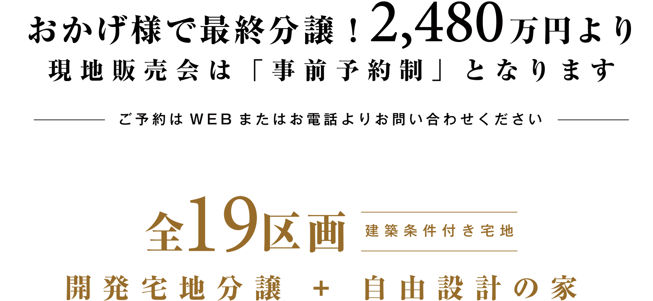 現地販売スタート　現地「販売センター」にて開催中！同区画にて申込が多数の場合は、抽選とさせていただきます 全19区画開発宅地分譲